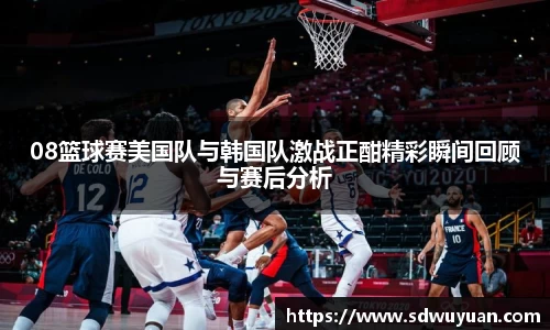08篮球赛美国队与韩国队激战正酣精彩瞬间回顾与赛后分析