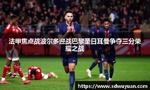 法甲焦点战波尔多迎战巴黎圣日耳曼争夺三分荣耀之战